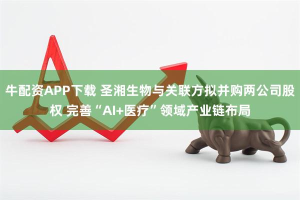 牛配资APP下载 圣湘生物与关联方拟并购两公司股权 完善“AI+医疗”领域产业链布局