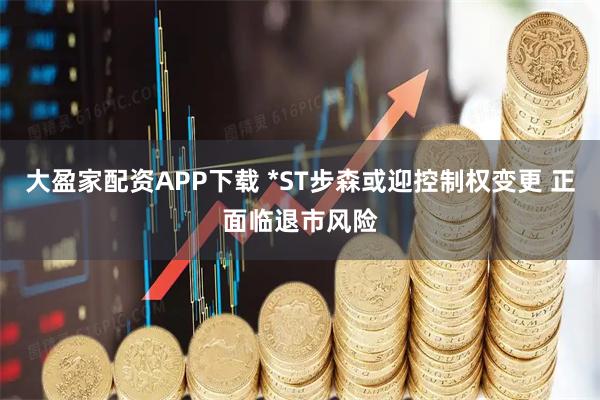 大盈家配资APP下载 *ST步森或迎控制权变更 正面临退市风险
