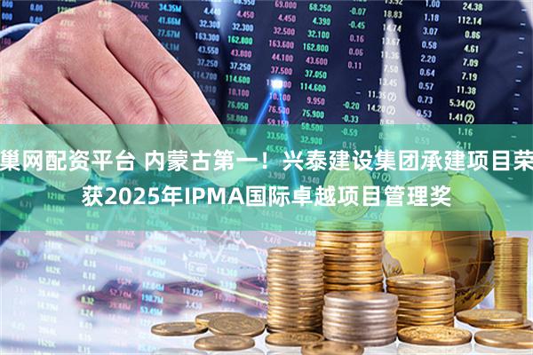 巢网配资平台 内蒙古第一！兴泰建设集团承建项目荣获2025年IPMA国际卓越项目管理奖