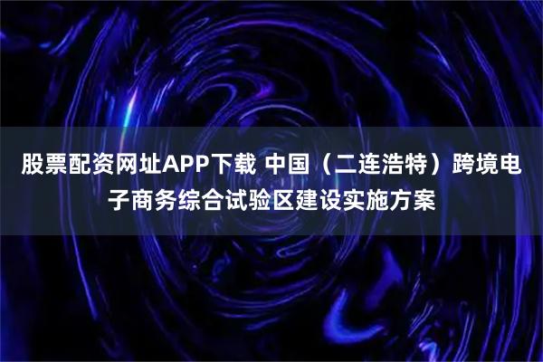股票配资网址APP下载 中国（二连浩特）跨境电子商务综合试验区建设实施方案