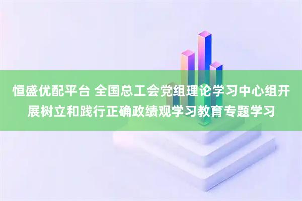 恒盛优配平台 全国总工会党组理论学习中心组开展树立和践行正确政绩观学习教育专题学习