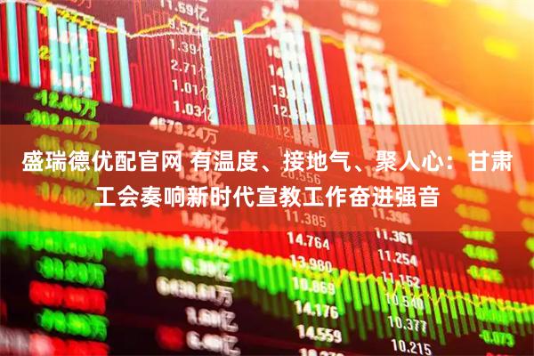 盛瑞德优配官网 有温度、接地气、聚人心：甘肃工会奏响新时代宣教工作奋进强音
