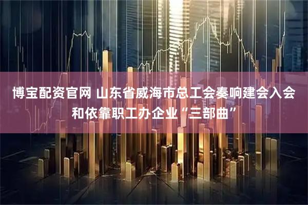 博宝配资官网 山东省威海市总工会奏响建会入会和依靠职工办企业“三部曲”