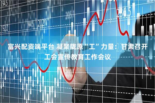 富兴配资端平台 凝聚陇原“工”力量：甘肃召开工会宣传教育工作会议