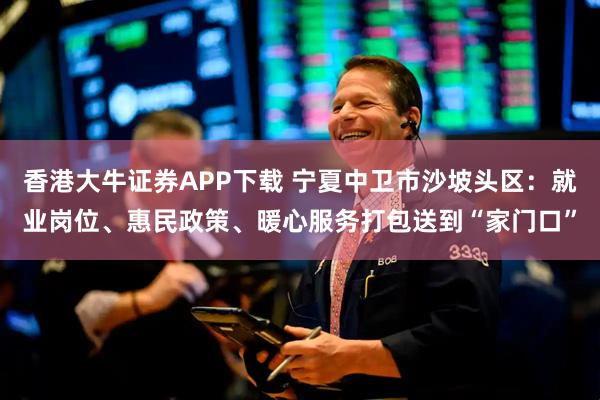 香港大牛证券APP下载 宁夏中卫市沙坡头区：就业岗位、惠民政策、暖心服务打包送到“家门口”