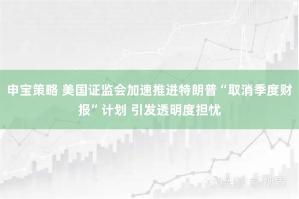 申宝策略 美国证监会加速推进特朗普“取消季度财报”计划 引发透明度担忧