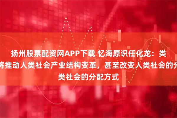 扬州股票配资网APP下载 忆海原识任化龙：类脑计算将推动人类社会产业结构变革，甚至改变人类社会的分配方式