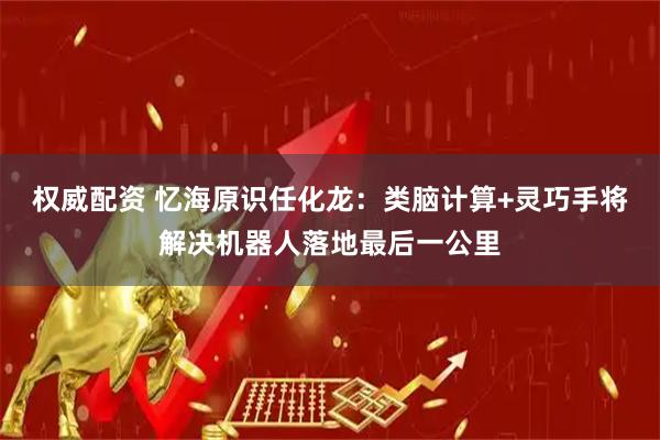 权威配资 忆海原识任化龙：类脑计算+灵巧手将解决机器人落地最后一公里