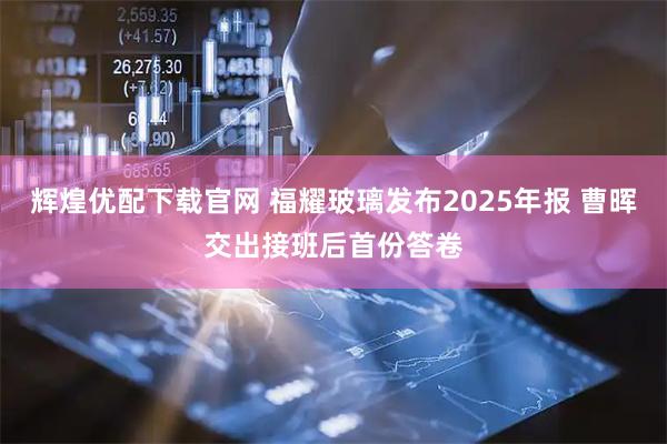 辉煌优配下载官网 福耀玻璃发布2025年报 曹晖交出接班后首份答卷