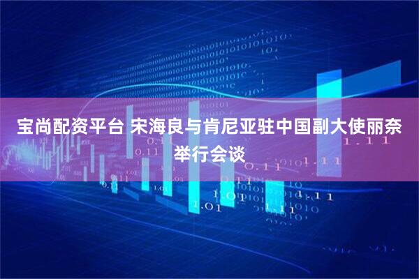 宝尚配资平台 宋海良与肯尼亚驻中国副大使丽奈举行会谈