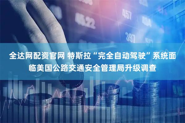 全达网配资官网 特斯拉“完全自动驾驶”系统面临美国公路交通安全管理局升级调查