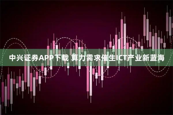 中兴证券APP下载 算力需求催生ICT产业新蓝海