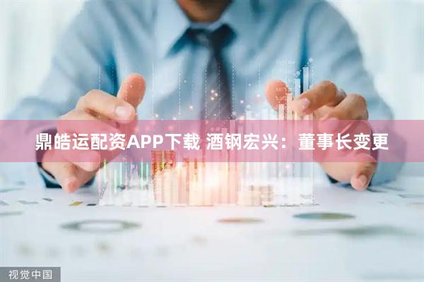 鼎皓运配资APP下载 酒钢宏兴：董事长变更