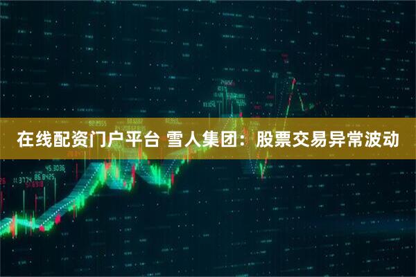 在线配资门户平台 雪人集团：股票交易异常波动