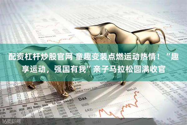 配资杠杆炒股官网 童趣变装点燃运动热情！“趣享运动，强国有我”亲子马拉松圆满收官