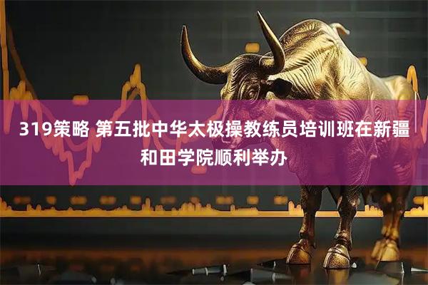 319策略 第五批中华太极操教练员培训班在新疆和田学院顺利举办