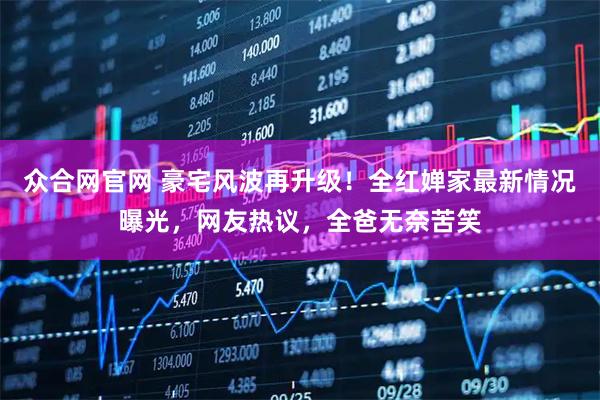 众合网官网 豪宅风波再升级！全红婵家最新情况曝光，网友热议，全爸无奈苦笑