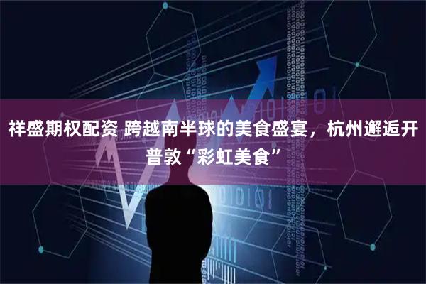 祥盛期权配资 跨越南半球的美食盛宴，杭州邂逅开普敦“彩虹美食”