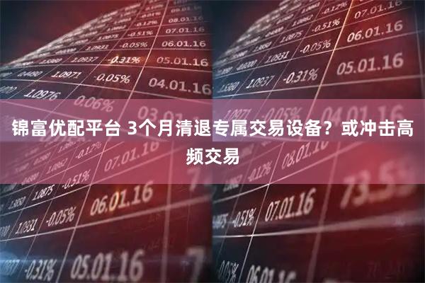 锦富优配平台 3个月清退专属交易设备？或冲击高频交易