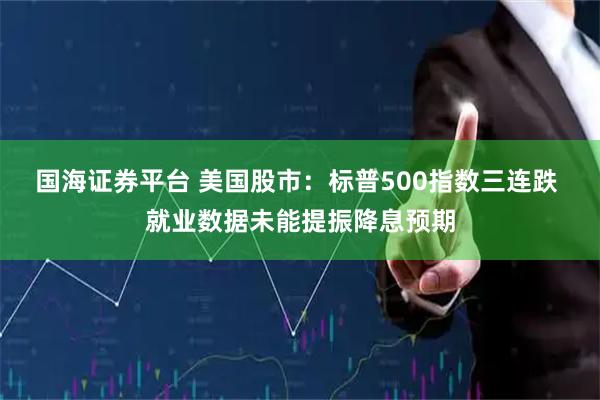 国海证券平台 美国股市：标普500指数三连跌 就业数据未能提振降息预期