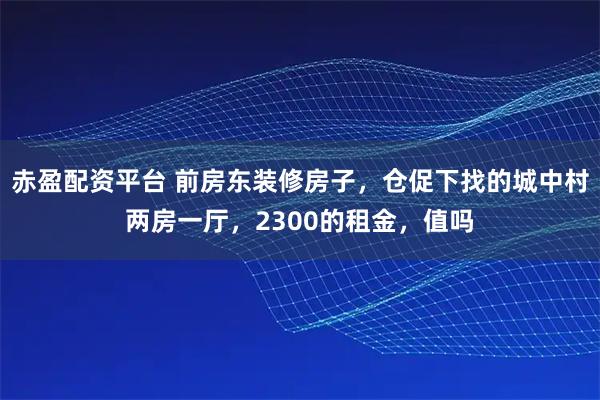 赤盈配资平台 前房东装修房子，仓促下找的城中村两房一厅，2300的租金，值吗