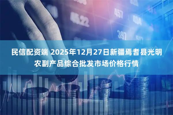民信配资端 2025年12月27日新疆焉耆县光明农副产品综合批发市场价格行情