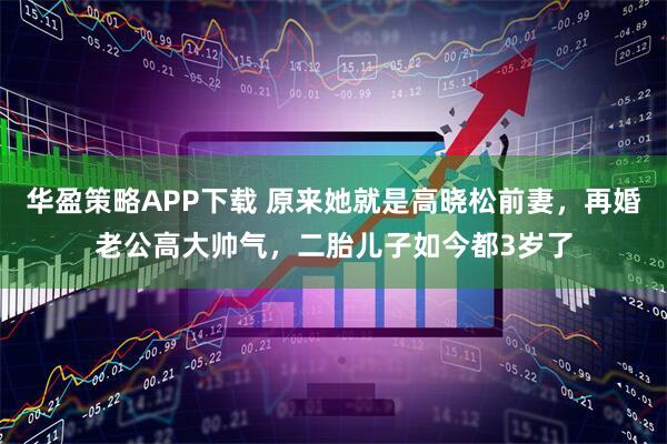 华盈策略APP下载 原来她就是高晓松前妻，再婚老公高大帅气，二胎儿子如今都3岁了
