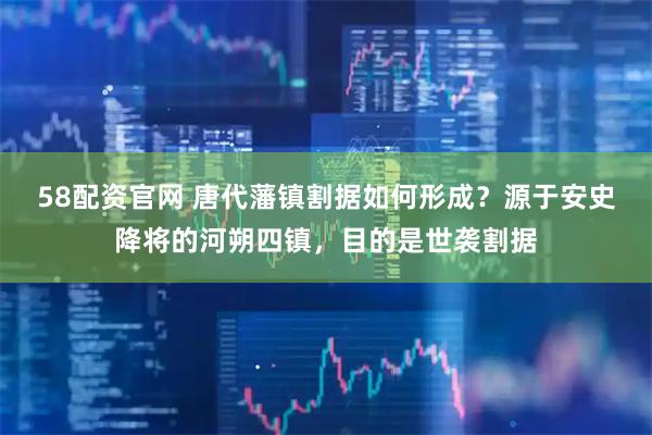 58配资官网 唐代藩镇割据如何形成？源于安史降将的河朔四镇，目的是世袭割据