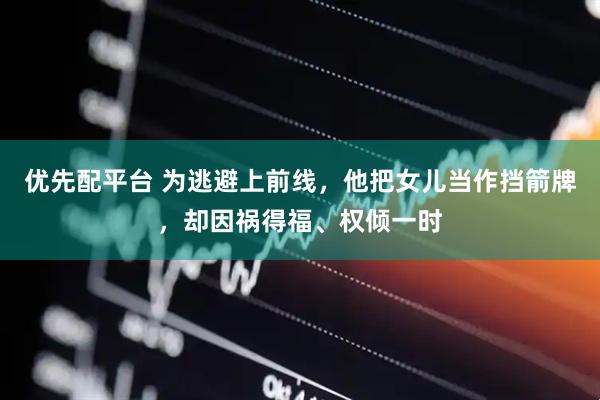 优先配平台 为逃避上前线，他把女儿当作挡箭牌，却因祸得福、权倾一时