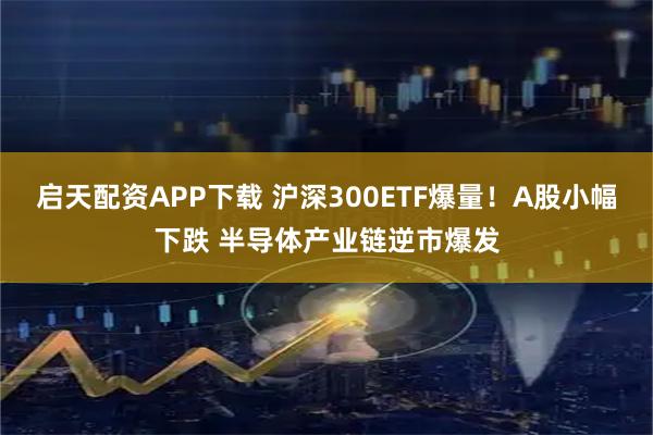 启天配资APP下载 沪深300ETF爆量！A股小幅下跌 半导体产业链逆市爆发