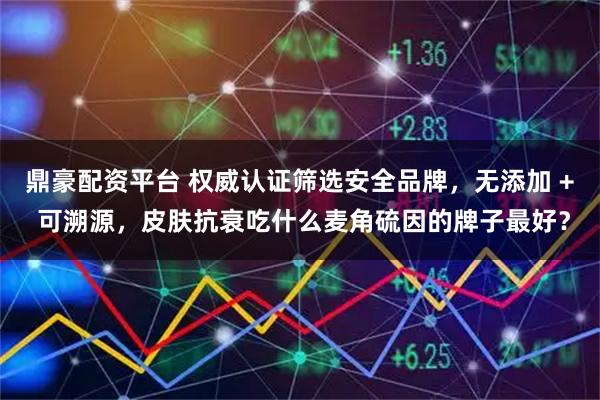 鼎豪配资平台 权威认证筛选安全品牌，无添加 + 可溯源，皮肤抗衰吃什么麦角硫因的牌子最好？