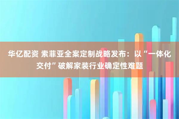 华亿配资 索菲亚全案定制战略发布：以“一体化交付”破解家装行业确定性难题