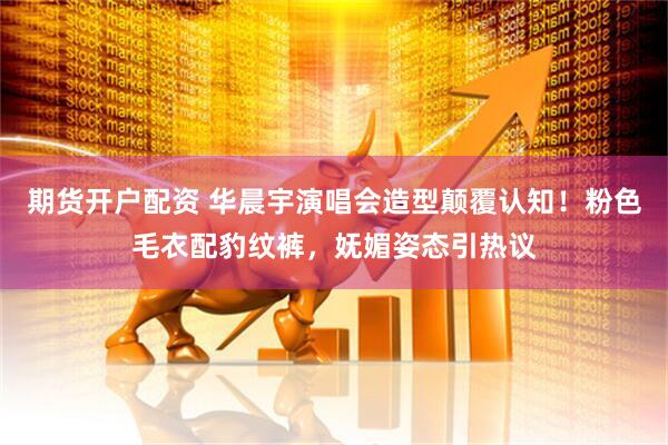 期货开户配资 华晨宇演唱会造型颠覆认知！粉色毛衣配豹纹裤，妩媚姿态引热议
