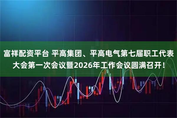 富祥配资平台 平高集团、平高电气第七届职工代表大会第一次会议暨2026年工作会议圆满召开！