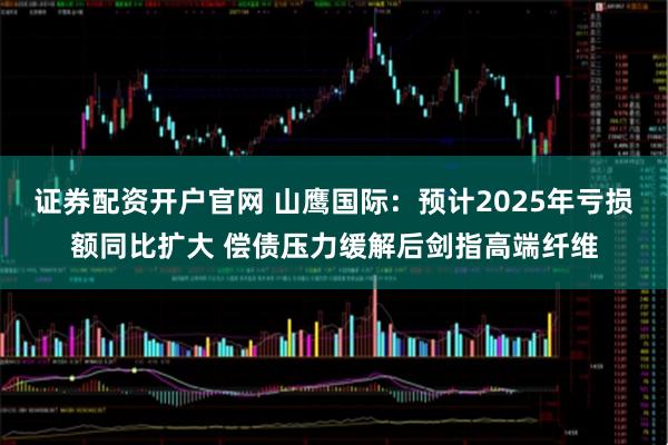证券配资开户官网 山鹰国际：预计2025年亏损额同比扩大 偿债压力缓解后剑指高端纤维
