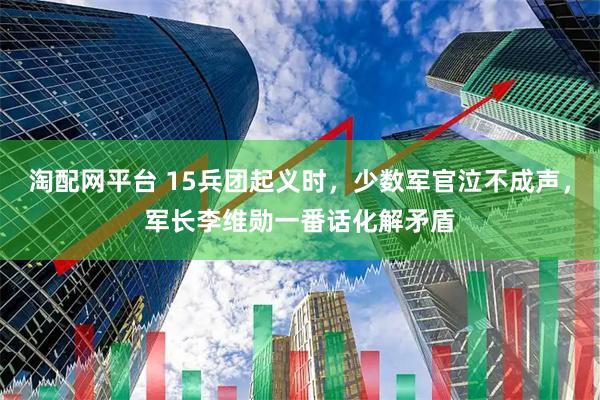 淘配网平台 15兵团起义时，少数军官泣不成声，军长李维勋一番话化解矛盾