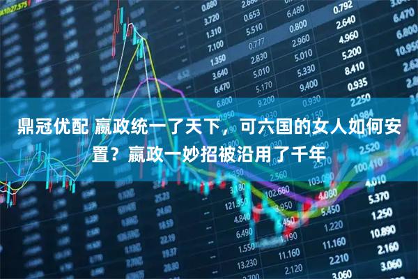 鼎冠优配 嬴政统一了天下，可六国的女人如何安置？嬴政一妙招被沿用了千年