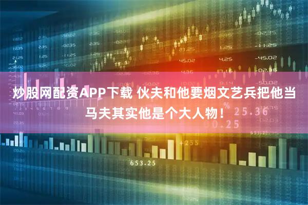 炒股网配资APP下载 伙夫和他要烟文艺兵把他当马夫其实他是个大人物！