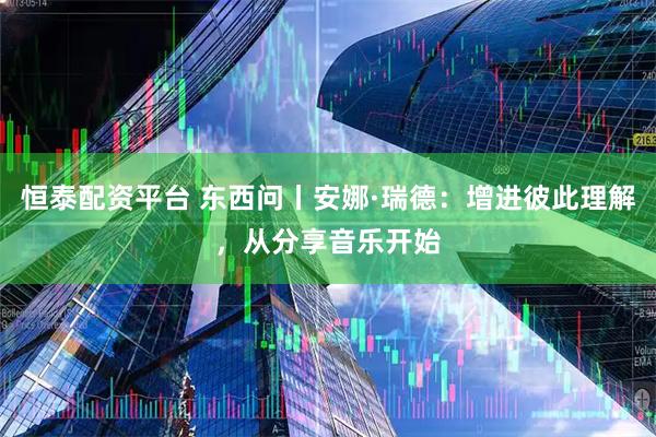 恒泰配资平台 东西问丨安娜·瑞德：增进彼此理解，从分享音乐开始