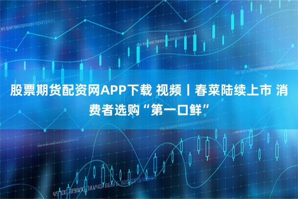 股票期货配资网APP下载 视频丨春菜陆续上市 消费者选购“第一口鲜”