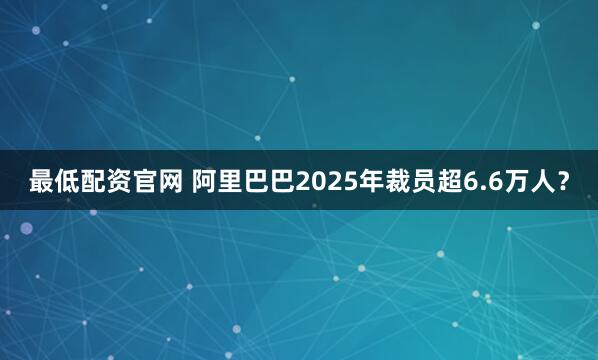 最低配资官网 阿里巴巴2025年裁员超6.6万人？