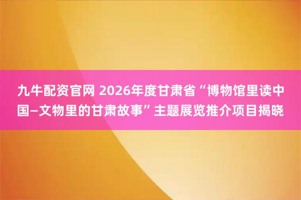 九牛配资官网 2026年度甘肃省“博物馆里读中国—文物里的甘肃故事”主题展览推介项目揭晓