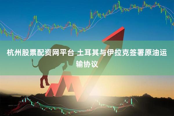 杭州股票配资网平台 土耳其与伊拉克签署原油运输协议